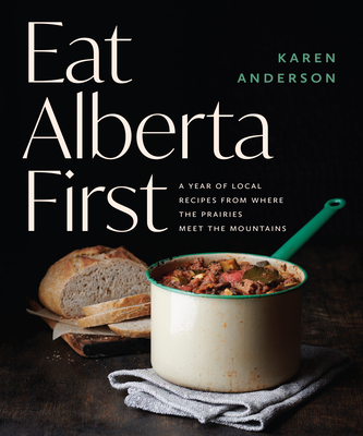 Eat Alberta First: A Year of Local Recipes from Where the Prairies Meet the Mountains - Anderson, Karen
