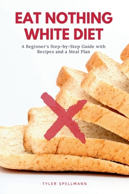 Eat Nothing White Diet: A Beginner's Step-by-Step Guide with Recipes and a Meal Plan - Spellmann, Tyler