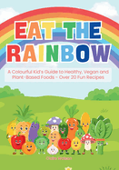 Eat the Rainbow: A Colourful Kid's Guide to Healthy, Vegan, and Plant-Based Foods with Over 20 Fun Recipes