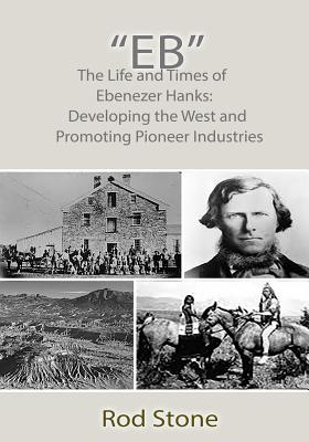 "Eb": The Life and Times of Ebenezer Hanks: Developing the West and Promoting Pioneer Industries - Stone, Rod