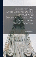 Ecclesiastical Antiquities of Down, Connor, and Dromore, Consisting of a Taxation of Those Dioceses,