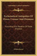 Ecclesiastical Antiquities Of Down, Connor And Dromore: Consisting Of A Taxation Of Those Dioceses