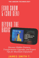 Echo Show 5 (3rd Gen): BEYOND THE BASIC: Discover Hidden Features, Transformative Upgrades, and Expert Tips for Maximum Enjoyment