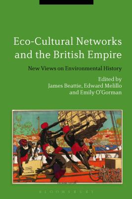 Eco-Cultural Networks and the British Empire: New Views on Environmental History - Beattie, James, Dr. (Editor), and Melillo, Edward, Dr. (Editor), and O'Gorman, Emily, Dr. (Editor)