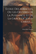 Ecole Des Miracles, Ou Les Oeuvres de La Puissance Et de La Grace de Jesus-Christ......