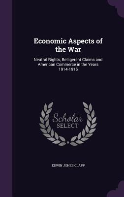 Economic Aspects of the War: Neutral Rights, Belligerent Claims and American Commerce in the Years 1914-1915 - Clapp, Edwin Jones