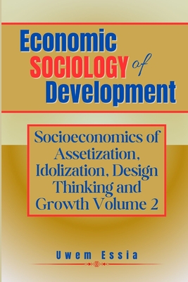 Economic Sociology of Development: SOCIOECONOMICS OF ASSETIZATION, IDOLIZATION, DESIGN THINKING AND GROWTH (Volume 2) - Essia, Uwem