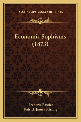 Economic Sophisms (1873) - Bastiat, Frederic, and Stirling, Patrick James (Translated by)