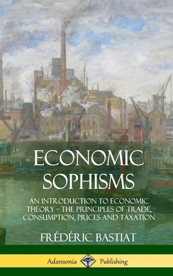 Economic Sophisms: An Introduction to Economic Theory, The Principles of Trade, Consumption, Prices and Taxation (Hardcover) - Bastiat, Frdric