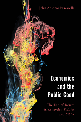 Economics and the Public Good: The End of Desire in Aristotle's Politics and Ethics - Pascarella, John Antonio