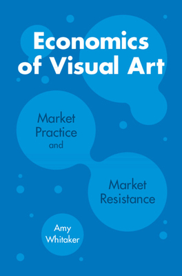 Economics of Visual Art: Market Practice and Market Resistance - Whitaker, Amy