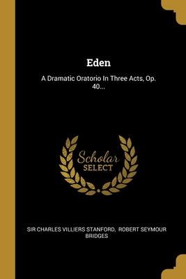 Eden: A Dramatic Oratorio in Three Acts, Op. 40... - Sir Charles Villiers Stanford (Creator), and Robert Seymour Bridges (Creator)