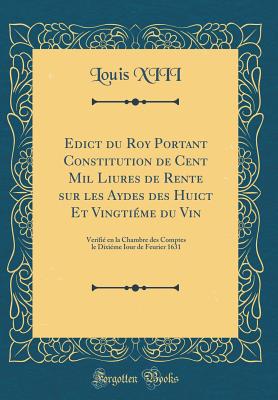 Edict Du Roy Portant Constitution de Cent Mil Liures de Rente Sur Les Aydes Des Huict Et Vingtieme Du Vin: Verifie En La Chambre Des Comptes Le Dixieme Iour de Feurier 1631 (Classic Reprint) - XIII, Louis