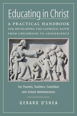 Educating in Christ: A Practical Handbook for Developing the Catholic Faith from Childhood to Adolescence -- For Parents, Teachers, Catechists and School Administrators - O'Shea, Gerard