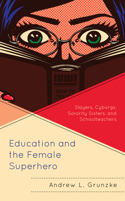 Education and the Female Superhero: Slayers, Cyborgs, Sorority Sisters, and Schoolteachers - Grunzke, Andrew L