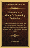 Education as a Means of Preventing Destitution: With Exemplifications from the Teaching of the Conditions of Well-Being and the Principles and Applications of Economical Science (1851)