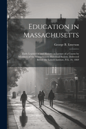Education in Massachusetts: Early Legislation and History: a Lecture of a Course by Members of the Massachusetts Historical Society, Delivered Before the Lowell Institute, Feb. 16, 1869