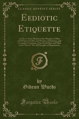 Eediotic Etiquette: An Up-To-Date Manual of the Manners of Men and Women for Men and Women of Manners, and a Complete Catalogue of the Social Dues and Most of the "don'ts" for All Disciples of Deportment (Classic Reprint) - Wurdz, Gideon