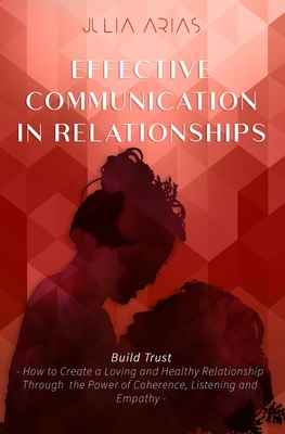 EFFECTIVE COMMUNICATION IN RELATIONSHIPS - Build Trust: How to Create a Loving and Healthy Relationship Through the Power of Coherence, Listening, and Empathy - Arias, Julia