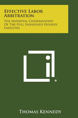 Effective Labor Arbitration: The Impartial Chairmanship of the Full Fashioned Hosiery Industry - Kennedy, Thomas