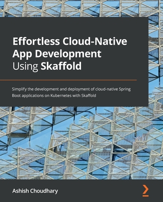 Effortless Cloud-Native App Development Using Skaffold: Simplify the development and deployment of cloud-native Spring Boot applications on Kubernetes with Skaffold - Choudhary, Ashish