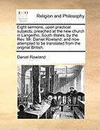 Eight Sermons, Upon Practical Subjects; Preached at the New Church in Langeitho, South Wales; By the REV. Mr. Daniel Rowland: And Now Attempted to Be Translated from the Original British.