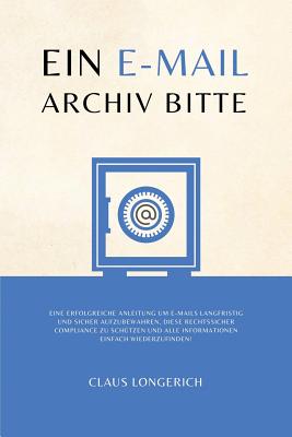 Ein E-mail Archiv Bitte!: Eine Erfolgreiche Anleitung Um E-Mails Langfristig Und Sicher Aufzubewahren, Diese Rechtssicher Compliance Zu Sch?tzen Und Alle Informationen Einfach Wiederzufinden! - Longerich, Claus