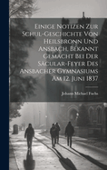 Einige Notizen Zur Schul-Geschichte Von Heilsbronn Und Ansbach, Bekannt Gemacht Bei Der S?cular-Feyer Des Ansbacher Gymnasiums Am 12. Juni 1837