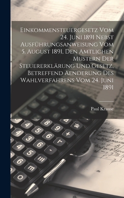 Einkommensteuergesetz Vom 24. Juni 1891 Nebst Ausfhrungsanweisung Vom 5. August 1891, Den Amtlichen Mustern Der Steuererklrung Und Gesetz, Betreffend Aenderung Des Wahlverfahrens Vom 24. Juni 1891 - Krause, Paul