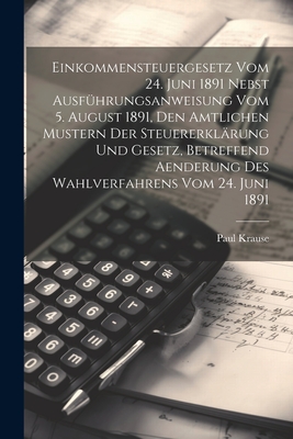 Einkommensteuergesetz Vom 24. Juni 1891 Nebst Ausfhrungsanweisung Vom 5. August 1891, Den Amtlichen Mustern Der Steuererklrung Und Gesetz, Betreffend Aenderung Des Wahlverfahrens Vom 24. Juni 1891 - Krause, Paul