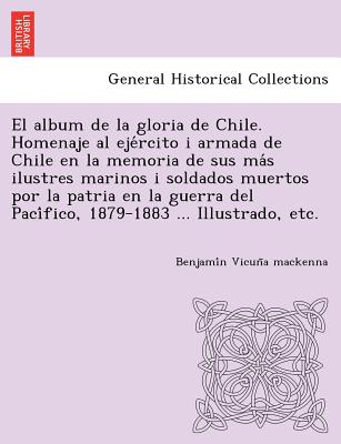 El album de la gloria de Chile. Homenaje al eje rcito i armada de Chile en la memoria de sus ma s ilustres marinos i soldados muertos por la patria en la guerra del Paci fico, 1879-1883 ... Illustrado, etc. - Vicun a MacKenna, Benjami n