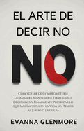 El Arte De Decir No: Cmo Dejar de Comprometerse Demasiado, Mantenerse Firme en Sus Decisiones y Finalmente Priorizar lo que Ms Importa en la Vida Sin Temor al Juicio o la Culpa