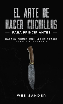 El arte de hacer cuchillos (Bladesmithing) para principiantes: Haga su primer cuchillo en 7 pasos [Bladesmithing for Beginners - Spanish Version] - Sander, Wes