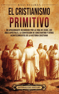 El cristianismo primitivo: Un apasionante recorrido por la vida de Jess, los doce ap?stoles, la conversi?n de Constantino y otros acontecimientos de la historia cristiana