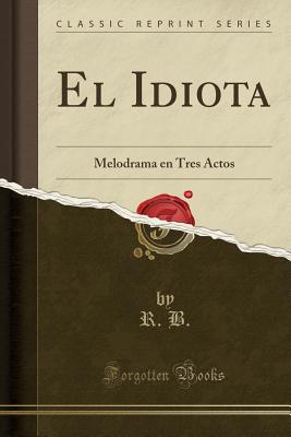 El Idiota: Melodrama En Tres Actos (Classic Reprint) - B, R