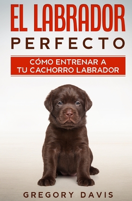 El Labrador Perfecto: C?mo Entrenar a Tu Cachorro Labrador - Davis, Gregory