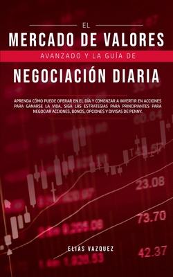 El Mercado de Valores Avanzado y la Gu?a de Negociaci?n Diaria: Aprenda C?mo Puede Operar en el d?a y Comenzar a Invertir en Acciones Para Ganarse la Vida, Siga las Estrategias Para Principiantes Para Negociar Acciones, Bonos, Opciones y Divisas de Penny. - Vazquez, Elias