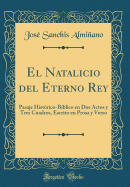 El Natalicio del Eterno Rey: Pasaje Hist?rico-B?blico En DOS Actos Y Tres Cuadros, Escrito En Prosa Y Verso (Classic Reprint)