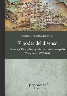 El poder del disenso: Cultura pol?tica urbana y crisis del gobierno espaol. Chuquisaca, 1777 - 1809 - Serulnikov, Sergio