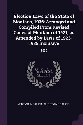 Election Laws of the State of Montana, 1936: Arranged and Compiled From Revised Codes of Montana of 1921, as Amended by Laws of 1923-1935 Inclusive: 1936 - Montana, Montana, and Montana Secretary of State (Creator)