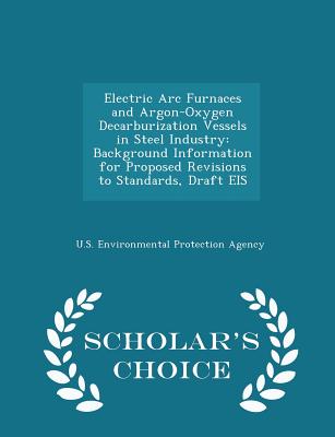 Electric ARC Furnaces and Argon-Oxygen Decarburization Vessels in Steel Industry: Background Information for Proposed Revisions to Standards, Draft Eis - Scholar's Choice Edition - U S Environmental Protection Agency (Creator)