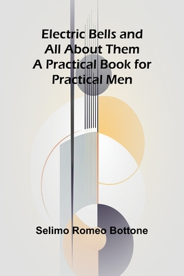 Electric Bells And All About Them: A Practical Book For Practical Men - Romeo Bottone, Selimo
