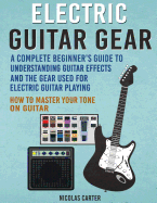 Electric Guitar Gear: A Complete Beginner's Guide to Understanding Guitar Effects and the Gear Used for Electric Guitar Playing & How to Master Your Tone on Guitar
