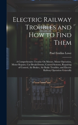 Electric Railway Troubles and How to Find Them: A Comprehensive Treatise On Motors, Motor Operation, Motor Repairs, Car Break-Downs, Control Systems, Repairing of Control, Air Brakes, Air Brake Troubles, and Electric Railway Operation Generally - Lowe, Paul Emilius