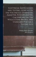 Electrical Instruments and Testing, how to use the Voltmeter, Ohmmeter, Ammeter, Potentiometer, Galvanometer, the Wheatstone Bridge, and Standard Portable Testing Sets