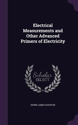 Electrical Measurements and Other Advanced Primers of Electricity - Houston, Edwin James