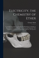 Electricity, the Chemistry of Ether: A Treatise Generalizing a Fundamental Hypothesis As Applied to Electricity, Chemistry, Physics, Physiology, and Pathology, With Chapters On General and Gynecological Electro-Therapeutics