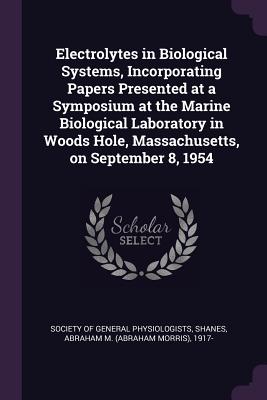 Electrolytes in Biological Systems, Incorporating Papers Presented at a Symposium at the Marine Biological Laboratory in Woods Hole, Massachusetts, on September 8, 1954 - Society of General Physiologists (Creator), and Shanes, Abraham M 1917-