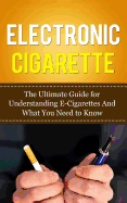 Electronic Cigarette: The Ultimate Guide for Understanding E-Cigarettes and What You Need to Know