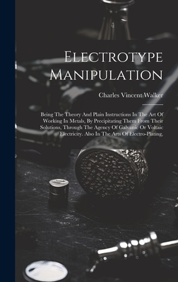 Electrotype Manipulation: Being The Theory And Plain Instructions In The Art Of Working In Metals, By Precipitating Them From Their Solutions, Through The Agency Of Galvanic Or Voltaic Electricity. Also In The Arts Of Electro-plating, - Walker, Charles Vincent